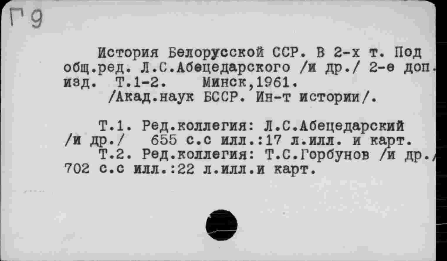 ﻿9
История Белорусской ССР. В 2-х т. Под общ.ред. Л.С.Абецедарского /и др./ 2-е доп изд. Т.1-2. Минск,1961.
/Акад.наук БССР. Ин-т истории/.
Т.1. Ред.коллегия: Л.С.Абецедарский /и др./ 655 с.с илл.:17 л.илл. и карт.
Т.2. Ред.коллегия: T.С.Горбунов /и др. 702 с.с илл.:22 л.илл.и карт.